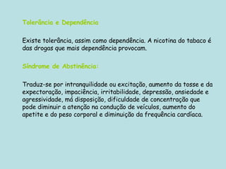 Tolerância e Dependência   Existe tolerância, assim como dependência. A nicotina do tabaco é das drogas que mais dependência provocam.  Síndrome de Abstinência: Traduz-se por intranquilidade ou excitação, aumento da tosse e da expectoração, impaciência, irritabilidade, depressão, ansiedade e agressividade, má disposição, dificuldade de concentração que pode diminuir a atenção na condução de veículos, aumento do apetite e do peso corporal e diminuição da frequência cardíaca. 