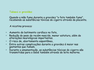 Tabaco e gravidez Quando a mãe fuma durante a gravidez "o feto também fuma", recebendo as substâncias tóxicas do cigarro através da placenta. A nicotina provoca: Aumento do batimento cardíaco no feto,  Redução do peso do recém-nascido, menor estatura, além de alterações neurológicas importantes.  O risco de, abortamento espontâneo, Entre outras complicações durante a gravidez é maior nas gestantes que fumam. Durante a amamentação, as substâncias tóxicas do cigarro são transmitidas para o bebé também através do leite materno.  