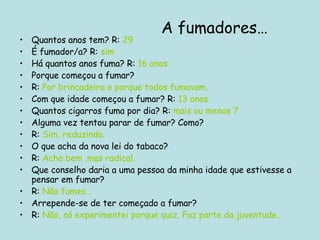 Quantos anos tem? R:  29 É fumador/a? R:  sim Há quantos anos fuma? R:  16 anos Porque começou a fumar? R:  Por brincadeira e porque todos fumavam. Com que idade começou a fumar? R:  13 anos Quantos cigarros fuma por dia? R:  mais ou menos 7 Alguma vez tentou parar de fumar? Como? R:  Sim, reduzindo. O que acha da nova lei do tabaco? R:  Acho bem ,mas radical. Que conselho daria a uma pessoa da minha idade que estivesse a pensar em fumar? R:  Não fumes… Arrepende-se de ter começado a fumar? R:  Não, só experimentei porque quiz. Faz parte da juventude… A fumadores… 