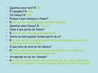 Quantos anos tem? R:  39 É fumador? R:  Não Já fumou? R:  Sim Porque é que começou a fumar? R:  Porque as minhas amigas também fumavam. Quantos anos fumou? R:  10 anos Como é que parou de fumar? R:  Deixei de fumar porque engravidei. Sente-se bem quando fumam perto de si? R:  A mim só me incomoda quando estou constipada, mas prefiro estar num ambiente limpo. O que acha da nova lei do tabaco? R:  Como não fumadora concordo, mas pondo-me no papel dos fumadores acho um pouco exagerado. Arrepende-se de ter fumado? R:  Como deixei de fumar não me arrependo. Foi uma experiência como outra qualquer, e como consegui deixar de fumar, tudo bem. 