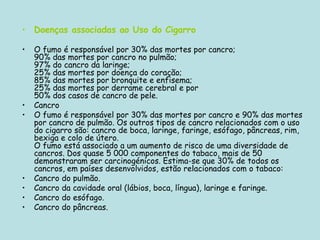 Doenças associadas ao Uso do Cigarro O fumo é responsável por 30% das mortes por cancro;  90% das mortes por cancro no pulmão;  97% do cancro da laringe;  25% das mortes por doença do coração;  85% das mortes por bronquite e enfisema;   25% das mortes por derrame cerebral e por  50% dos casos de cancro de pele.  Cancro O fumo é responsável por 30% das mortes por cancro e 90% das mortes por cancro de pulmão. Os outros tipos de cancro relacionados com o uso do cigarro são: cancro de boca, laringe, faringe, esófago, pâncreas, rim, bexiga e colo de útero. O fumo está associado a um aumento de risco de uma diversidade de cancros. Dos quase 5 000 componentes do tabaco, mais de 50 demonstraram ser carcinogénicos. Estima-se que 30% de todos os cancros, em países desenvolvidos, estão relacionados com o tabaco: Cancro do pulmão.  Cancro da cavidade oral (lábios, boca, língua), laringe e faringe.  Cancro do esófago.  Cancro do pâncreas.  