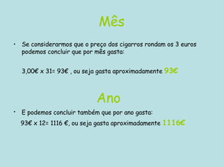 Mês Se considerarmos que o preço dos cigarros rondam os 3 euros podemos concluir que por mês gasta: 3,00€ x 31= 93€ , ou seja gasta aproximadamente  93€   Ano E podemos concluir também que por ano gasta:   93€ x 12= 1116 €, ou seja gasta aproximadamente  1116€  