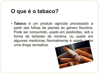 O que é o tabaco?

 Tabaco é um produto agrícola processado a
 partir das folhas de plantas do género Nicotina.
 Pode ser consumido, usado em pesticidas, sob a
 forma de tartarato de nicotina, ou usado em
 algumas medicinas. Normalmente é usada como
 uma droga recreativa.
 