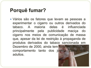 Porquê fumar?
 Vários são os fatores que levam as pessoas a
 experimentar o cigarro ou outros derivados do
 tabaco. A maioria delas é influenciada
 principalmente pela publicidade maciça do
 cigarro nos meios de comunicação de massa
 que, apesar da lei de restrição à propaganda de
 produtos derivados do tabaco sancionada em
 Dezembro de 2000, ainda tem forte influência no
 comportamento tanto dos jovens como dos
 adultos.
 