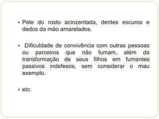  Pele do rosto acinzentada, dentes escuros e
  dedos da mão amarelados.

 Dificuldade de convivência com outras pessoas
  ou parceiros que não fumam, além da
  transformação de seus filhos em fumantes
  passivos indefesos, sem considerar o mau
  exemplo.

 etc.
 