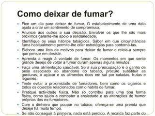 Como deixar de fumar?
 Fixe um dia para deixar de fumar. O estabelecimento de uma data
    ajuda a criar um sentimento de compromisso.
   Anuncie aos outros a sua decisão. Envolver os que lhe são mais
    próximos garante-lhe apoio e solidariedade.
   Identifique os seus hábitos tabágicos. Saber em que circunstâncias
    fuma habitualmente permite-lhe criar estratégias para contorná-las.
   Elabore uma lista de motivos para deixar de fumar e releia-a sempre
    que pensar em desistir.
   Aprenda a reagir à vontade de fumar. Os momentos em que sente
    grande desejo de voltar a fumar duram apenas alguns minutos.
   Faça uma alimentação saudável. Se a sua preocupação é o ganho de
    peso associado ao abandono do tabaco, procure substituir as
    gorduras, o açúcar e os alimentos ricos em sal por saladas, frutas e
    legumes.
   Tente evitar a proximidade de fumadores, bem como os cigarros e
    todos os objectos relacionados com o hábito de fumar.
   Pratique actividade física. Não só contribui para uma boa forma
    física, como ajuda a combater a ansiedade e as alterações de humor
    próprias dos ex-fumadores.
   Com o dinheiro que poupar no tabaco, ofereça-se uma prenda que
    deseje há muito tempo.
   Se não conseguir à primeira, nada está perdido. A recaída faz parte do
 