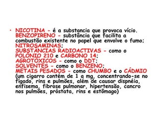 NICOTINA -  é a substancia que provoca vício. BENZOPIRENO -  substância que facilita a combustão existente no papel que envolve o fumo; NITROSAMINAS ; SUBSTÂNCIAS RADIOACTIVAS -  como o  POLÓNIO 210  e  CARBONO 14 ; AGROTÓXICOS -  como o  DDT ; SOLVENTES -  como o  BENZENO ; METAIS PESADOS -  como  CHUMBO  e o  CÁDMIO  (um cigarro contém de 1 a mg, concentrando-se no fígado, rins e pulmões, além de causar dispnéia, enfisema, fibrose pulmonar, hipertensão, cancro nos pulmões, próstata, rins e estômago) 
