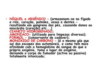 NÍQUEL e ARSÉNICO -  (armazenam-se no fígado e rins, coração, pulmões, ossos e dentes - resultando em gangrena dos pés, causando danos ao miocárdio (coração) etc...) CIANETO HIDROGENADO ; AMONÍACO-  (utilizado para limpezas diversas); FORMOL -  (conservante de cadáver); MONÓXIDO DE CARBONO -  (é o mesmo gás que sai dos escapes dos automóveis, e como tem mais afinidade com a hemoglobina do sangue do que o próprio oxigénio, toma o lugar do oxigénio, deixando o corpo do fumador (activo ou passivo) totalmente intoxicado; 
