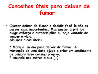 Concelhos úteis para deixar de fumar:   Querer deixar de fumar e decidir fazê-lo são os passos mais importantes. Mas passar à prática exige esforço e autodisciplina ou seja vontade de vencer o vicio. Algumas dicas úteis: * Marque um dia para deixar de fumar. A marcação de uma data ajuda a criar um sentimento de compromisso consigo próprio. * Anuncie aos outros a sua […] 