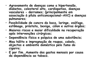 Agravamento de doenças como a hipertensão, diabetes, colesterol alto, cardiopatias, doenças vasculares - derrames; (principalmente em associação à pílula anticoncepcional-AVC) e doenças pulmonares;  Possibilidade de cancro da boca, laringe, esófago, estômago, próstata, bexiga, cólon e outros órgãos;  Maiores riscos e maior dificuldade na recuperação após intervenções cirúrgicas;  Dependência física e psíquica de uma substância;  Mau hálito e impregnação de roupas, cabelo, objectos e ambiente doméstico pelo fumo do cigarro;  E por fim..Aumento dos gastos mensais por causa da dependência ao tabaco.   