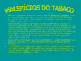 O tabaco é proveniente de uma planta chamada  Nicotina Tabacum . Nele encontramos, para além da nicotina, um número muito grande de outras substâncias tóxicas como, por exemplo: a terebintina, o formol, a amónia, a naftalina, entre outras.  Habitualmente, o tabaco serve para ser fumado através do cigarro, do charuto ou cachimbo. No entanto, há quem prefira cheirá-lo (nesse caso usa rapé) ou então mascá-lo (é o chamado tabaco de mascar). O cigarro é o mais consumido, tanto pelos homens como pelas mulheres, e o seu uso pode acontecer em qualquer época da vida, provocando habituação. Os fumadores acabam por ficar viciados de tal forma que, mais tarde, quando querem largar o tabaco, têm imensa dificuldade, recorrendo então à ajuda de médicos e farmacêuticos.  Infelizmente, em Portugal, o primeiro contacto com o cigarro acontece muito cedo, por volta dos 12-14 anos, sobretudo entre os estudantes do sexo masculino.  Os fumadores podem apanhar doenças graves, tais como a pneumonia e o cancro (do pulmão, da laringe, da faringe, esófago, boca, estômago, entre outros). Sabe-se também que, quanto mais cedo se iniciam neste vício, mais dificuldade têm em libertar-se dele.  MALEFÍCIOS DO TABACO 