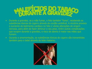 Durante a gravidez, se a mãe fumar, o feto também “fuma", recebendo as substâncias tóxicas do cigarro através do cordão umbilical. A nicotina provoca o aumento do batimento cardíaco no feto e várias alterações de origem nervosa, para além de fazer diminuir o seu peso. Entre outras complicações que surgem durante a gravidez, o risco de aborto é maior nas mães que fumam. Durante a amamentação, as substâncias tóxicas do cigarro são transmitidas também para o bebé através do leite materno. MALEFÍCIOS DO TABACO DURANTE A GRAVIDEZ 