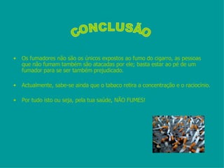 Os fumadores não são os únicos expostos ao fumo do cigarro, as pessoas que não fumam também são atacadas por ele; basta estar ao pé de um fumador para se ser também prejudicado. Actualmente, sabe-se ainda que o tabaco retira a concentração e o raciocínio. Por tudo isto ou seja, pela tua saúde, NÃO FUMES! CONCLUSÃO 