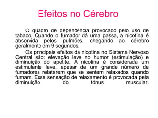 Efeitos no Cérebro O quadro de dependência provocado pelo uso de tabaco. Quando o fumador dá uma passa, a nicotina é absorvida pelos pulmões, chegando ao cérebro geralmente em 9 segundos.  Os principais efeitos da nicotina no Sistema Nervoso Central são: elevação leve no humor (estimulação) e diminuição do apetite. A nicotina é considerada um estimulante leve, apesar de um grande número de fumadores relatarem que se sentem relaxados quando fumam. Essa sensação de relaxamento é provocada pela diminuição do tónus muscular. 