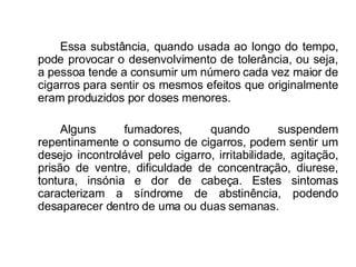 Essa substância, quando usada ao longo do tempo, pode provocar o desenvolvimento de tolerância, ou seja, a pessoa tende a consumir um número cada vez maior de cigarros para sentir os mesmos efeitos que originalmente eram produzidos por doses menores. Alguns fumadores, quando suspendem repentinamente o consumo de cigarros, podem sentir um desejo incontrolável pelo cigarro, irritabilidade, agitação, prisão de ventre, dificuldade de concentração, diurese, tontura, insónia e dor de cabeça. Estes sintomas caracterizam a síndrome de abstinência, podendo desaparecer dentro de uma ou duas semanas. 