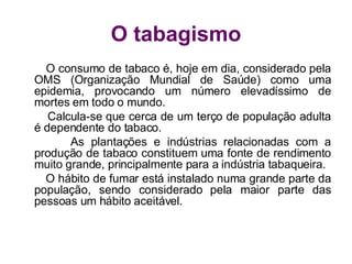 O tabagismo O consumo de tabaco é, hoje em dia, considerado pela OMS (Organização Mundial de Saúde) como uma epidemia, provocando um número elevadíssimo de mortes em todo o mundo. Calcula-se que cerca de um terço de população adulta é dependente do tabaco. As plantações e indústrias relacionadas com a produção de tabaco constituem uma fonte de rendimento muito grande, principalmente para a indústria tabaqueira. O hábito de fumar está instalado numa grande parte da população, sendo considerado pela maior parte das pessoas um hábito aceitável.  