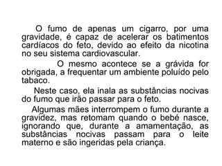 O fumo de apenas um cigarro, por uma gravidade, é capaz de acelerar os batimentos cardíacos do feto, devido ao efeito da nicotina no seu sistema cardiovascular. O mesmo acontece se a grávida for obrigada, a frequentar um ambiente poluído pelo tabaco.  Neste caso, ela inala as substâncias nocivas do fumo que irão passar para o feto. Algumas mães interrompem o fumo durante a gravidez, mas retomam quando o bebé nasce, ignorando que, durante a amamentação, as substâncias nocivas passam para o leite materno e são ingeridas pela criança.  