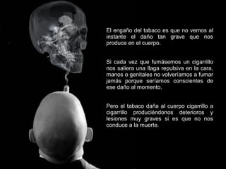 El engaño del tabaco es que no vemos al instante el daño tan grave que nos produce en el cuerpo.  Si cada vez que fumásemos un cigarrillo nos saliera una llaga repulsiva en la cara, manos o genitales no volveríamos a fumar jamás porque seríamos conscientes de ese daño al momento. Pero el tabaco daña al cuerpo cigarrillo a cigarrillo produciéndonos deterioros y lesiones muy graves si es que no nos conduce a la muerte. 