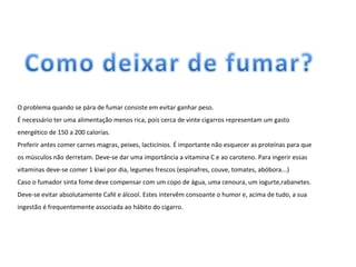O problema quando se pára de fumar consiste em evitar ganhar peso.   É necessário ter uma alimentação menos rica, pois cerca de vinte cigarros representam um gasto energético de 150 a 200 calorias. Preferir antes comer carnes magras, peixes, lacticínios. É importante não esquecer as proteínas para que os músculos não derretam. Deve-se dar uma importância a vitamina C e ao caroteno. Para ingerir essas vitaminas deve-se comer 1 kiwi por dia, legumes frescos (espinafres, couve, tomates, abóbora...) Caso o fumador sinta fome deve compensar com um copo de água, uma cenoura, um iogurte,rabanetes. Deve-se evitar absolutamente Café e álcool. Estes intervêm consoante o humor e, acima de tudo, a sua ingestão é frequentemente associada ao hábito do cigarro. 