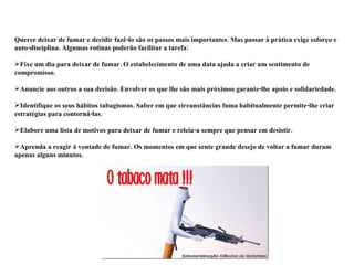Querer deixar de fumar e decidir fazê-lo são os passos mais importantes. Mas passar à prática exige esforço e auto-disciplina. Algumas rotinas poderão facilitar a tarefa:  Fixe um dia para deixar de fumar. O estabelecimento de uma data ajuda a criar um sentimento de compromisso.  Anuncie aos outros a sua decisão. Envolver os que lhe são mais próximos garante-lhe apoio e solidariedade. Identifique os seus hábitos tabagismos. Saber em que circunstâncias fuma habitualmente permite-lhe criar estratégias para contorná-las.  Elabore uma lista de motivos para deixar de fumar e releia-a sempre que pensar em desistir.  Aprenda a reagir à vontade de fumar. Os momentos em que sente grande desejo de voltar a fumar duram apenas alguns minutos.  
