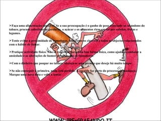 Faça uma alimentação saudável. Se a sua preocupação é o ganho de peso associado ao abandono do tabaco, procure substituir as gorduras, o açúcar e os alimentos ricos em sal por saladas, frutas e legumes.  Tente evitar a proximidade de fumadores, bem como os cigarros e todos os objectos relacionados com o hábito de fumar.  Pratique actividade física. Não só contribui para uma boa forma física, como ajuda a combater a ansiedade e as alterações de humor próprias dos ex-fumadores.  Com o dinheiro que poupar no tabaco, ofereça-se uma prenda que deseje há muito tempo.  Se não conseguir à primeira, nada está perdido. A recaída faz parte do processo de mudança. Marque uma nova data e volte a tentar. 