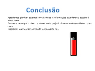 Apreciamos  produzir este trabalho visto que as informações abundam e a escolha é muito vasta. Ficamos a saber que o tabaco pode ser muito prejudicial e que se deve evitá-lo a todo o custo. Esperamos  que tenham apreciado tanto quanto nós.  