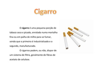 O  cigarro  é uma pequena porção de tabaco seco e picado, enrolado numa mortalha fina ou em palha de milho para se fumar, sendo que o primeiro é industrializado e o segundo, manufacturado. O cigarros podem, ou não, dispor de um sistema de filtro, geralmente de fibras de acetato de celulose. 
