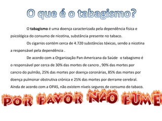 O  tabagismo  é uma doença caracterizada pela dependência física e psicológica do consumo de nicotina, substância presente no tabaco. Os cigarros contém cerca de 4.720 substâncias tóxicas, sendo a nicotina a responsável pela dependência . De acordo com a Organização Pan-Americana da Saúde ,   o tabagismo é o responsável por cerca de 30% das mortes de cancro , 90% das mortes por cancro do pulmão, 25% das mortes por doença coronárias, 85% das mortes por doença pulmonar obstrutiva crónica e 25% das mortes por derrame cerebral. Ainda de acordo com a OPAS, não existem níveis seguros de consumo do tabaco. 