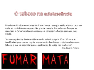 Estudos realizados recentemente dizem que as raparigas estão a fumar cada vez mais, ao contrário dos rapazes. Na grande maioria dos países da Europa, as raparigas já fumam mais que os rapazes e começam a fumar, cada vez mais novas. “As consequências desta realidade serão visíveis daqui a 20 ou 30 anos. A tendência é para que se registe um aumento das doenças relacionadas com o tabaco, o que irá acarretar graves problemas de saúde nas mulheres”.   Dra . Eduarda Pestana 