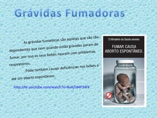As grávidas fumadoras são aquelas que são tão dependentes que nem quando estão grávidas param de fumar, por isso os seus bebés nascem com problemas  respiratórios. Pode também causar deficiências nos bebés e  até um aborto espontâneo. http://br.youtube.com/watch?v=RoXjTd4P3W4 
