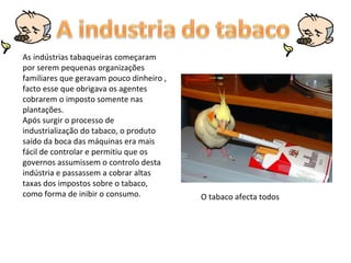 As indústrias tabaqueiras começaram por serem pequenas organizações familiares que geravam pouco dinheiro , facto esse que obrigava os agentes cobrarem o imposto somente nas plantações. Após surgir o processo de industrialização do tabaco, o produto saído da boca das máquinas era mais fácil de controlar e permitiu que os governos assumissem o controlo desta indústria e passassem a cobrar altas taxas dos impostos sobre o tabaco, como forma de inibir o consumo.  O tabaco afecta todos  