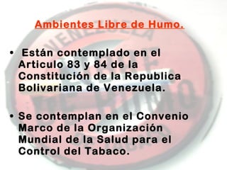 Ambientes Libre de Humo.
• Están contemplado en el
Articulo 83 y 84 de la
Constitución de la Republica
Bolivariana de Venezuela.
• Se contemplan en el Convenio
Marco de la Organización
Mundial de la Salud para el
Control del Tabaco.

 