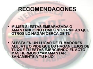 RECOMENDACONES
• MUJER SI ESTAS EMBARAZADA O
AMANTANDO NO FUMES NI PERMITAS QUE
OTROS LO HAGAN CERCA DE TI.
• SI ESTA EN UN LUGAR DE FUMADORES
ALEJATE O PIDE QUE LO HAGAN LEJOS DE
TI. QUE TU ESTAS EJERCIENDO EL ACTO
MAS HERMOSO “AMAMANTAR
SANAMENTE A TU HIJO”

 