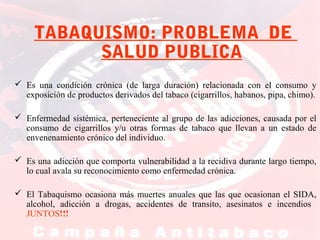 TABAQUISMO: PROBLEMA DE
SALUD PUBLICA
 Es una condición crónica (de larga duración) relacionada con el consumo y
exposición de productos derivados del tabaco (cigarrillos, habanos, pipa, chimo).
 Enfermedad sistémica, perteneciente al grupo de las adicciones, causada por el
consumo de cigarrillos y/u otras formas de tabaco que llevan a un estado de
envenenamiento crónico del individuo.
 Es una adicción que comporta vulnerabilidad a la recidiva durante largo tiempo,
lo cual avala su reconocimiento como enfermedad crónica.
 El Tabaquismo ocasiona más muertes anuales que las que ocasionan el SIDA,
alcohol, adicción a drogas, accidentes de transito, asesinatos e incendios
JUNTOS!!!

 