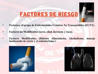 FACTORES DE RIESGO
•

Pertenece al grupo de Enfermedades Crónicas No Transmisibles (ECNT).

•

Factores no Modificables (sexo, edad, herencia y raza).

•

Factores Modificables (Hábitos Alimenticios, Alcoholismo, manejo
inadecuado de estrés y el sedentarismo.)

 