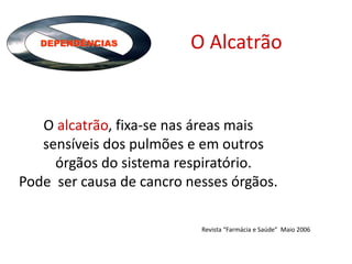 DEPENDÊNCIAS O Alcatrão
O alcatrão, fixa-se nas áreas mais
sensíveis dos pulmões e em outros
órgãos do sistema respiratório.
Pode ser causa de cancro nesses órgãos.
Revista “Farmácia e Saúde” Maio 2006
 