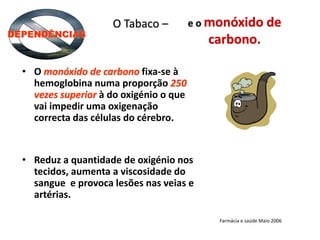 e o monóxido de
carbono.
• O monóxido de carbono fixa-se à
hemoglobina numa proporção 250
vezes superior à do oxigénio o que
vai impedir uma oxigenação
correcta das células do cérebro.
• Reduz a quantidade de oxigénio nos
tecidos, aumenta a viscosidade do
sangue e provoca lesões nas veias e
artérias.
O Tabaco –
DEPENDÊNCIAS
Farmácia e saúde Maio 2006
 