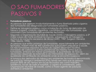  Fumadores passivos
 As pessoas que aspiram involuntariamente o fumo libertado pelos cigarros
dos fumadores são designados por fumadores passivos.
 Define-se tabagismo passivo como a inalação do fumo de derivados do
tabaco (cigarro, charuto, cigarrilhas, cachimbo) por não fumadores, que
convivem com fumadores em ambientes fechados.
 Segundo a Organização Mundial de Saúde (OMS) o tabagismo passivo, a 3ª
maior causa de morte evitável no mundo, subsequente ao tabagismo
activo e ao consumo excessivo de álcool (IARC, 1987; Surgeon General,
1986; Glantz, 1995).
 As pessoas que estão próximas de fumadores, especialmente em ambientes
fechados, inalam mais de 400 substâncias que podem prejudicar a saúde.
Os não fumadores expostos ao fumo do cigarro absorvem nicotina,
monóxido de carbono e outras substâncias da mesma forma que os
fumadores, embora em menor quantidade. A quantidade de tóxicos
absorvidos depende da extensão e da intensidade da exposição, além da
qualidade da ventilação do ambiente onde se encontra a pessoa.
 A fumaça dos derivados do tabaco em ambientes fechados é denominada
de poluição tabágica ambiental (PTA).Tendo em vista que as pessoas
passam 80% de seu tempo em locais fechados tais como trabalho,
residência, locais de lazer e hospitais, o cigarro é considerado, pela
Organização Mundial de Saúde, como o maior agente de poluição
doméstica ambiental.
 