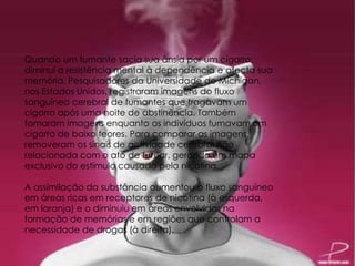 Quando um fumante sacia sua ânsia por um cigarro,
diminui a resistência mental à dependência e afecta sua
memória. Pesquisadores da Universidade de Michigan,
nos Estados Unidos, registraram imagens do fluxo
sanguíneo cerebral de fumantes que tragavam um
cigarro após uma noite de abstinência. Também
tomaram imagens enquanto os indivíduos fumavam um
cigarro de baixo teores. Para comparar as imagens,
removeram os sinais de actividade cerebral não
relacionada com o ato de fumar, gerando um mapa
exclusivo do estímulo causado pela nicotina.
A assimilação da substância aumentou o fluxo sanguíneo
em áreas ricas em receptores de nicotina (à esquerda,
em laranja) e o diminuiu em áreas envolvidas na
formação de memórias e em regiões que controlam a
necessidade de drogas (à direita).
 