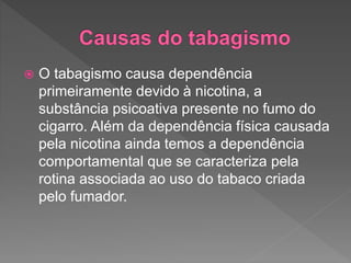  O tabagismo causa dependência
primeiramente devido à nicotina, a
substância psicoativa presente no fumo do
cigarro. Além da dependência física causada
pela nicotina ainda temos a dependência
comportamental que se caracteriza pela
rotina associada ao uso do tabaco criada
pelo fumador.
 