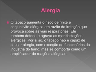  O tabaco aumenta o risco de rinite e
conjuntivite alérgica em razão da irritação que
provoca sobre as vias respiratórias. Ele
também detona e agrava as manifestações
alérgicas. Por si só, o tabaco não é capaz de
causar alergia, com exceção de funcionários da
indústria do fumo, mas se comporta como um
amplificador de reações alérgicas.
 
