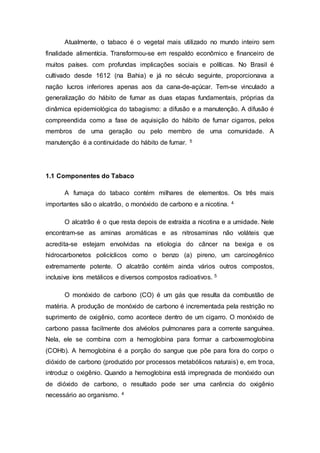 Atualmente, o tabaco é o vegetal mais utilizado no mundo inteiro sem
finalidade alimentícia. Transformou-se em respaldo econômico e financeiro de
muitos países. com profundas implicações sociais e políticas. No Brasil é
cultivado desde 1612 (na Bahia) e já no século seguinte, proporcionava a
nação lucros inferiores apenas aos da cana-de-açúcar. Tem-se vinculado a
generalização do hábito de fumar as duas etapas fundamentais, próprias da
dinâmica epidemiológica do tabagismo: a difusão e a manutenção. A difusão é
compreendida como a fase de aquisição do hábito de fumar cigarros, pelos
membros de uma geração ou pelo membro de uma comunidade. A
manutenção é a continuidade do hábito de fumar. 5
1.1 Componentes do Tabaco
A fumaça do tabaco contém milhares de elementos. Os três mais
importantes são o alcatrão, o monóxido de carbono e a nicotina. 4
O alcatrão é o que resta depois de extraída a nicotina e a umidade. Nele
encontram-se as aminas aromáticas e as nitrosaminas não voláteis que
acredita-se estejam envolvidas na etiologia do câncer na bexiga e os
hidrocarbonetos policíclicos como o benzo (a) pireno, um carcinogênico
extremamente potente. O alcatrão contém ainda vários outros compostos,
inclusive íons metálicos e diversos compostos radioativos. 5
O monóxido de carbono (CO) é um gás que resulta da combustão de
matéria. A produção de monóxido de carbono é incrementada pela restrição no
suprimento de oxigênio, como acontece dentro de um cigarro. O monóxido de
carbono passa facilmente dos alvéolos pulmonares para a corrente sanguínea.
Nela, ele se combina com a hemoglobina para formar a carboxemoglobina
(COHb). A hemoglobina é a porção do sangue que põe para fora do corpo o
dióxido de carbono (produzido por processos metabólicos naturais) e, em troca,
introduz o oxigênio. Quando a hemoglobina está impregnada de monóxido oun
de dióxido de carbono, o resultado pode ser uma carência do oxigênio
necessário ao organismo. 4
 