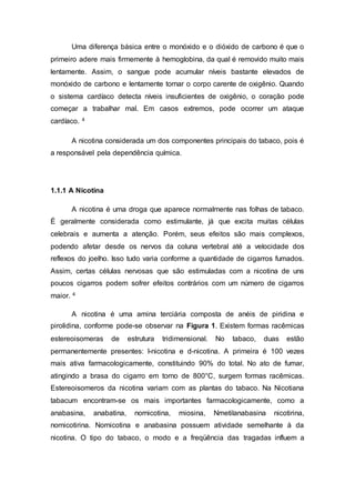 Uma diferença básica entre o monóxido e o dióxido de carbono é que o
primeiro adere mais firmemente à hemoglobina, da qual é removido muito mais
lentamente. Assim, o sangue pode acumular níveis bastante elevados de
monóxido de carbono e lentamente tornar o corpo carente de oxigênio. Quando
o sistema cardíaco detecta níveis insuficientes de oxigênio, o coração pode
começar a trabalhar mal. Em casos extremos, pode ocorrer um ataque
cardíaco. 4
A nicotina considerada um dos componentes principais do tabaco, pois é
a responsável pela dependência química.
1.1.1 A Nicotina
A nicotina é uma droga que aparece normalmente nas folhas de tabaco.
É geralmente considerada como estimulante, já que excita muitas células
celebrais e aumenta a atenção. Porém, seus efeitos são mais complexos,
podendo afetar desde os nervos da coluna vertebral até a velocidade dos
reflexos do joelho. Isso tudo varia conforme a quantidade de cigarros fumados.
Assim, certas células nervosas que são estimuladas com a nicotina de uns
poucos cigarros podem sofrer efeitos contrários com um número de cigarros
maior. 4
A nicotina é uma amina terciária composta de anéis de piridina e
pirolidina, conforme pode-se observar na Figura 1. Existem formas racêmicas
estereoisomeras de estrutura tridimensional. No tabaco, duas estão
permanentemente presentes: l-nicotina e d-nicotina. A primeira é 100 vezes
mais ativa farmacologicamente, constituindo 90% do total. No ato de fumar,
atingindo a brasa do cigarro em torno de 800°C, surgem formas racêmicas.
Estereoisomeros da nicotina variam com as plantas do tabaco. Na Nicotiana
tabacum encontram-se os mais importantes farmacologicamente, como a
anabasina, anabatina, nornicotina, miosina, Nmetilanabasina nicotirina,
nornicotirina. Nornicotina e anabasina possuem atividade semelhante à da
nicotina. O tipo do tabaco, o modo e a freqüência das tragadas influem a
 