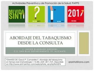 Actividades Preventiva y de Promoción de la Salud; PAPPS




   ABORDAJE DEL TABAQUISMO
      DESDE LA CONSULTA
               J. JAVIER BLANQUER GREGORI.
        C.S. SAN BLAS DEPARTAMENTO 19. ALICANTE.



TOMADO DE: Gascó P. Camarelles F. Abordaje del tabaquismo
en tiempo real (metodología 1-15-30). AMF. 2011;7(7). Disponible   aranhd@ono.com
en http://www.amf-semfyc.com/web/article_ver.php?id=874
 