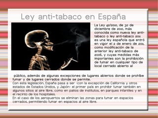Ley anti-tabaco en España La Ley 42/2010, de 30 de diciembre de 2010, más conocida como nueva ley anti-tabaco o ley anti-tabaco 2011 es una ley española que entró en vigor el 2 de enero de 2011, como modificación de la anterior ley anti-tabaco de 2006, y cuyas medidas más importantes son la prohibición de fumar en cualquier tipo de local cerrado abierto al público, además de algunas excepciones de lugares abiertos donde se prohíbe fumar y de lugares cerrados donde se permite. Con esta legislación, España pasa a ser -con la excepción de California y otros estados de Estados Unidos, y Japón- el primer país en prohibir fumar también en algunos sitios al aire libre, como en patios de institutos, en parques infantiles y en el recinto de los hospitales. En el caso de los aeropuertos se eliminan las zonas para fumar en espacios cerrados, permitiendo fumar en espacios al aire libre. 