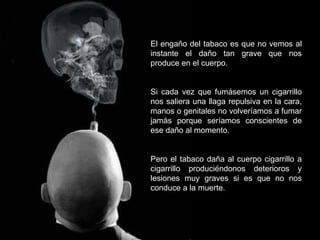 El engaño del tabaco es que no vemos al instante el daño tan grave que nos produce en el cuerpo.  Si cada vez que fumásemos un cigarrillo nos saliera una llaga repulsiva en la cara, manos o genitales no volveríamos a fumar jamás porque seríamos conscientes de ese daño al momento. Pero el tabaco daña al cuerpo cigarrillo a cigarrillo produciéndonos deterioros y lesiones muy graves si es que no nos conduce a la muerte. 