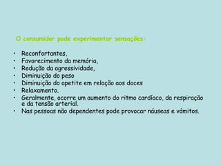 O consumidor pode experimentar sensações:   Reconfortantes,  Favorecimento da memória,  Redução da agressividade,  Diminuição do peso  Diminuição do apetite em relação aos doces  Relaxamento.  Geralmente, ocorre um aumento do ritmo cardíaco, da respiração e da tensão arterial.  Nas pessoas não dependentes pode provocar náuseas e vómitos. 