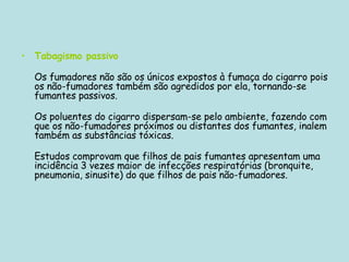Tabagismo passivo Os fumadores não são os únicos expostos à fumaça do cigarro pois os não-fumadores também são agredidos por ela, tornando-se fumantes passivos. Os poluentes do cigarro dispersam-se pelo ambiente, fazendo com que os não-fumadores próximos ou distantes dos fumantes, inalem também as substâncias tóxicas. Estudos comprovam que filhos de pais fumantes apresentam uma incidência 3 vezes maior de infecções respiratórias (bronquite, pneumonia, sinusite) do que filhos de pais não-fumadores.  