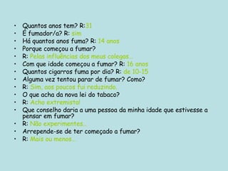 Quantos anos tem? R: 31 É fumador/a? R:  sim Há quantos anos fuma? R:  14 anos Porque começou a fumar? R:  Pelas influências dos meus colegas… Com que idade começou a fumar? R:  16 anos Quantos cigarros fuma por dia? R:  de 10-15 Alguma vez tentou parar de fumar? Como? R:  Sim, aos poucos fui reduzindo. O que acha da nova lei do tabaco? R:  Acho extremista! Que conselho daria a uma pessoa da minha idade que estivesse a pensar em fumar? R:  Não experimentes… Arrepende-se de ter começado a fumar? R:  Mais ou menos… 