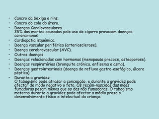 Cancro da bexiga e rins.  Cancro do colo do útero.  Doenças Cardiovasculares 25% das mortes causadas pelo uso do cigarro provocam doenças coronarianas Cardiopatia isquémica.  Doença vascular periférica (arteriosclerose).  Doença cerebrovascular (AVC).  Outras doenças Doenças relacionadas com hormonas (menopausa precoce, osteoporose).  Doenças respiratórias (bronquite crónica, enfisema e asma).  Doenças gastrointestinais (doença de refluxo gastro-esofágico, úlcera péptica).  Durante a gravidez O tabagismo pode atrasar a concepção, e durante a gravidez pode afectar de modo negativo o feto. Os recém-nascidos das mães fumadoras pesam menos que os das não fumadoras. O tabagismo materno durante a gravidez pode afectar a médio prazo o desenvolvimento físico e intelectual da criança. 
